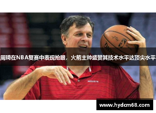 周琦在NBA复赛中表现抢眼，火箭主帅盛赞其技术水平达顶尖水平